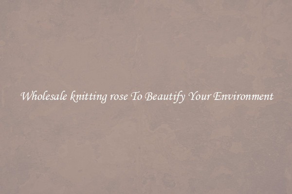 Wholesale knitting rose To Beautify Your Environment